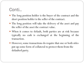 Conti..
 The long position holder is the buyer of the contract and the
short position holder is the seller of the contract.
 The long position will take the delivery of the asset and pay
the seller of the asset the contract value.
 When it comes to default, both parties are at risk because
typically no cash is exchanged at the beginning of the
transaction.
 However, some transactions do require that one or both sides
put up some form of collateral to protect them from the
defaulted party.
 