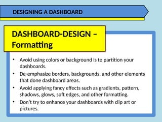• Avoid using colors or background is to partition your
dashboards.
• De-emphasize borders, backgrounds, and other elements
that done dashboard areas.
• Avoid applying fancy effects such as gradients, pattern,
shadows, glows, soft edges, and other formatting.
• Don’t try to enhance your dashboards with clip art or
pictures.
DASHBOARD-DESIGN –
Formatting
DESIGNING A DASHBOARD
 
