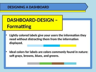 • Lightly colored labels give your users the information they
need without distracting them from the information
displayed.
• Ideal colors for labels are colors commonly found in nature:
soft grays, browns, blues, and greens.
DASHBOARD-DESIGN –
Formatting
DESIGNING A DASHBOARD
 