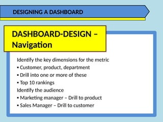 Identify the key dimensions for the metric
▪ Customer, product, department
▪ Drill into one or more of these
▪ Top 10 rankings
Identify the audience
▪ Marketing manager – Drill to product
▪ Sales Manager – Drill to customer
DASHBOARD-DESIGN –
Navigation
DESIGNING A DASHBOARD
 