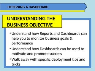 • Understand how Reports and Dashboards can
help you to monitor business goals &
performance
• Understand how Dashboards can be used to
motivate and promote success
• Walk away with specific deployment tips and
tricks
DESIGNING A DASHBOARD
UNDERSTANDING THE
BUSINESS OBJECTIVE
 