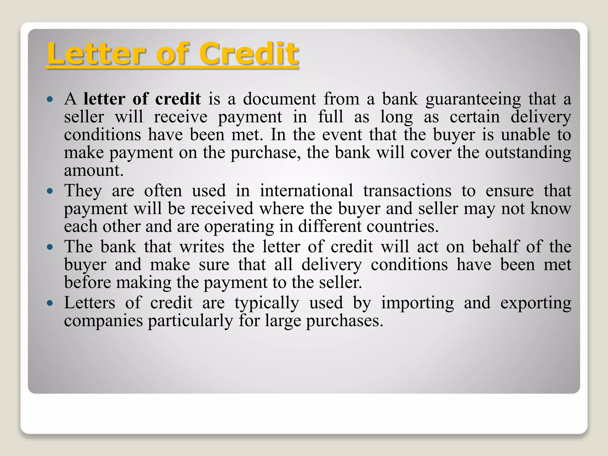 Letter of Credit
 A letter of credit is a document from a bank guaranteeing that a
seller will receive payment in full as long as certain delivery
conditions have been met. In the event that the buyer is unable to
make payment on the purchase, the bank will cover the outstanding
amount.
 They are often used in international transactions to ensure that
payment will be received where the buyer and seller may not know
each other and are operating in different countries.
 The bank that writes the letter of credit will act on behalf of the
buyer and make sure that all delivery conditions have been met
before making the payment to the seller.
 Letters of credit are typically used by importing and exporting
companies particularly for large purchases.
 