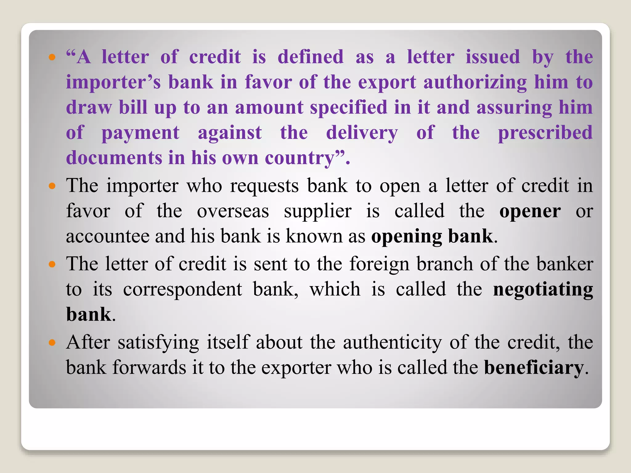  “A letter of credit is defined as a letter issued by the
importer’s bank in favor of the export authorizing him to
draw bill up to an amount specified in it and assuring him
of payment against the delivery of the prescribed
documents in his own country”.
 The importer who requests bank to open a letter of credit in
favor of the overseas supplier is called the opener or
accountee and his bank is known as opening bank.
 The letter of credit is sent to the foreign branch of the banker
to its correspondent bank, which is called the negotiating
bank.
 After satisfying itself about the authenticity of the credit, the
bank forwards it to the exporter who is called the beneficiary.
 