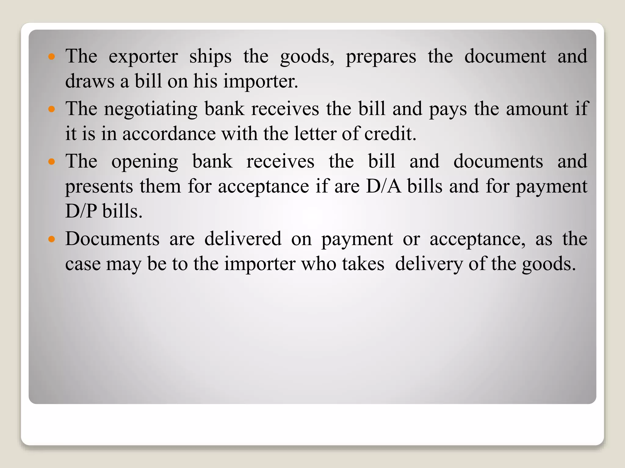  The exporter ships the goods, prepares the document and
draws a bill on his importer.
 The negotiating bank receives the bill and pays the amount if
it is in accordance with the letter of credit.
 The opening bank receives the bill and documents and
presents them for acceptance if are D/A bills and for payment
D/P bills.
 Documents are delivered on payment or acceptance, as the
case may be to the importer who takes delivery of the goods.
 