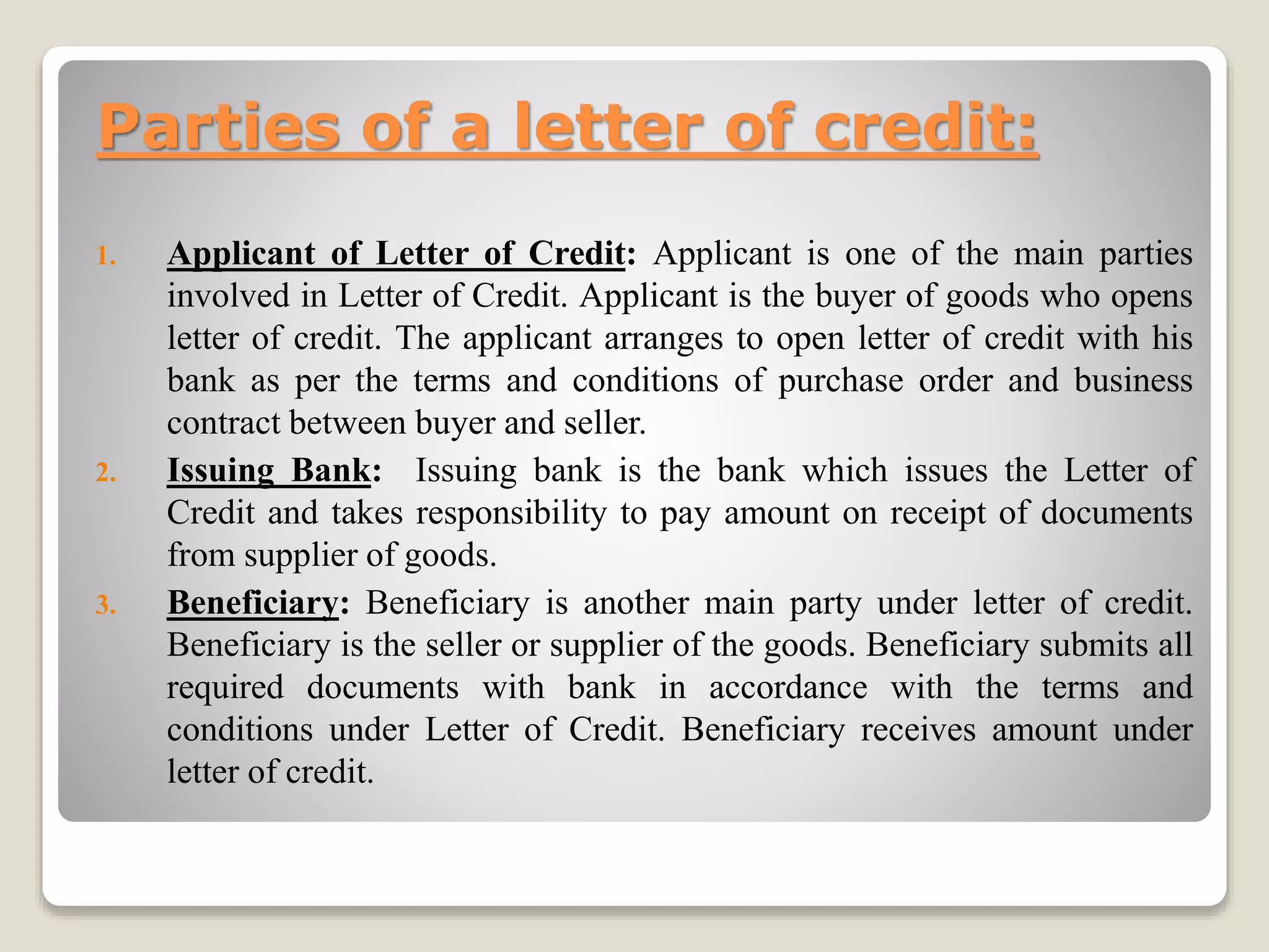 Parties of a letter of credit:
1. Applicant of Letter of Credit: Applicant is one of the main parties
involved in Letter of Credit. Applicant is the buyer of goods who opens
letter of credit. The applicant arranges to open letter of credit with his
bank as per the terms and conditions of purchase order and business
contract between buyer and seller.
2. Issuing Bank: Issuing bank is the bank which issues the Letter of
Credit and takes responsibility to pay amount on receipt of documents
from supplier of goods.
3. Beneficiary: Beneficiary is another main party under letter of credit.
Beneficiary is the seller or supplier of the goods. Beneficiary submits all
required documents with bank in accordance with the terms and
conditions under Letter of Credit. Beneficiary receives amount under
letter of credit.
 