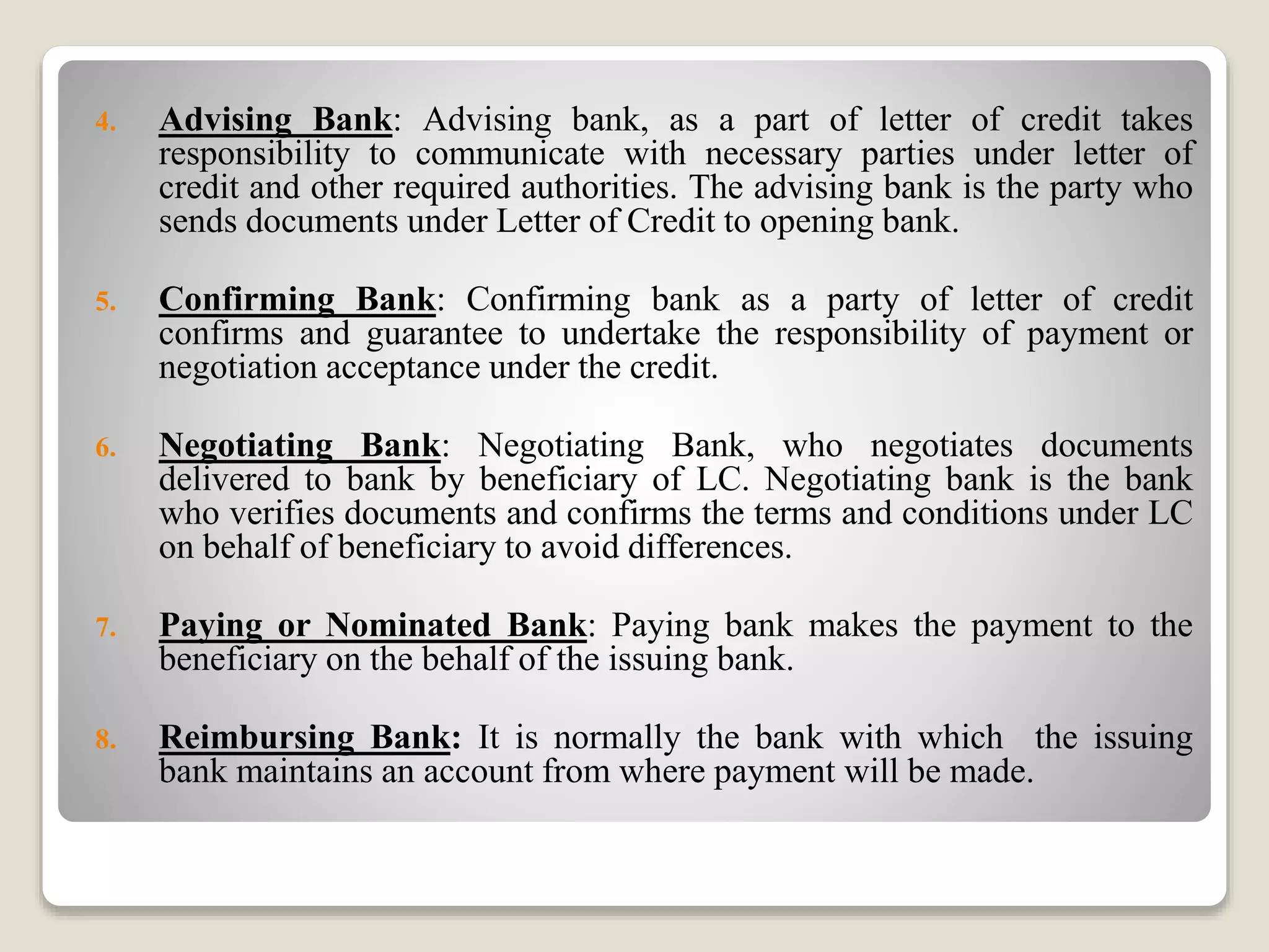 4. Advising Bank: Advising bank, as a part of letter of credit takes
responsibility to communicate with necessary parties under letter of
credit and other required authorities. The advising bank is the party who
sends documents under Letter of Credit to opening bank.
5. Confirming Bank: Confirming bank as a party of letter of credit
confirms and guarantee to undertake the responsibility of payment or
negotiation acceptance under the credit.
6. Negotiating Bank: Negotiating Bank, who negotiates documents
delivered to bank by beneficiary of LC. Negotiating bank is the bank
who verifies documents and confirms the terms and conditions under LC
on behalf of beneficiary to avoid differences.
7. Paying or Nominated Bank: Paying bank makes the payment to the
beneficiary on the behalf of the issuing bank.
8. Reimbursing Bank: It is normally the bank with which the issuing
bank maintains an account from where payment will be made.
 