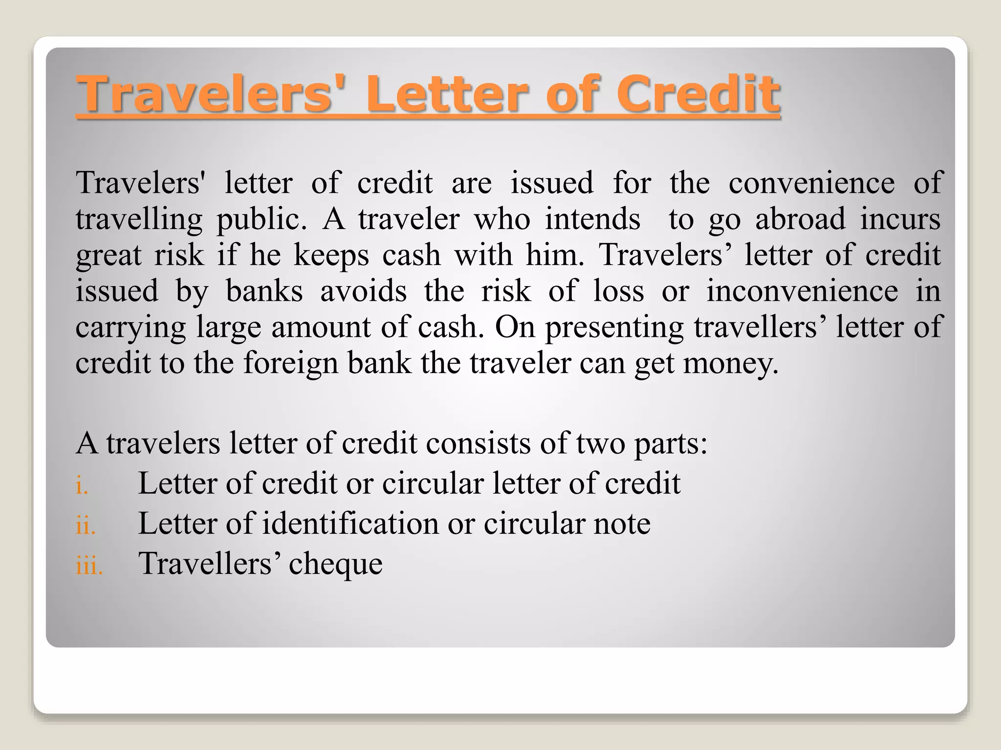 Travelers' Letter of Credit
Travelers' letter of credit are issued for the convenience of
travelling public. A traveler who intends to go abroad incurs
great risk if he keeps cash with him. Travelers’ letter of credit
issued by banks avoids the risk of loss or inconvenience in
carrying large amount of cash. On presenting travellers’ letter of
credit to the foreign bank the traveler can get money.
A travelers letter of credit consists of two parts:
i. Letter of credit or circular letter of credit
ii. Letter of identification or circular note
iii. Travellers’ cheque
 