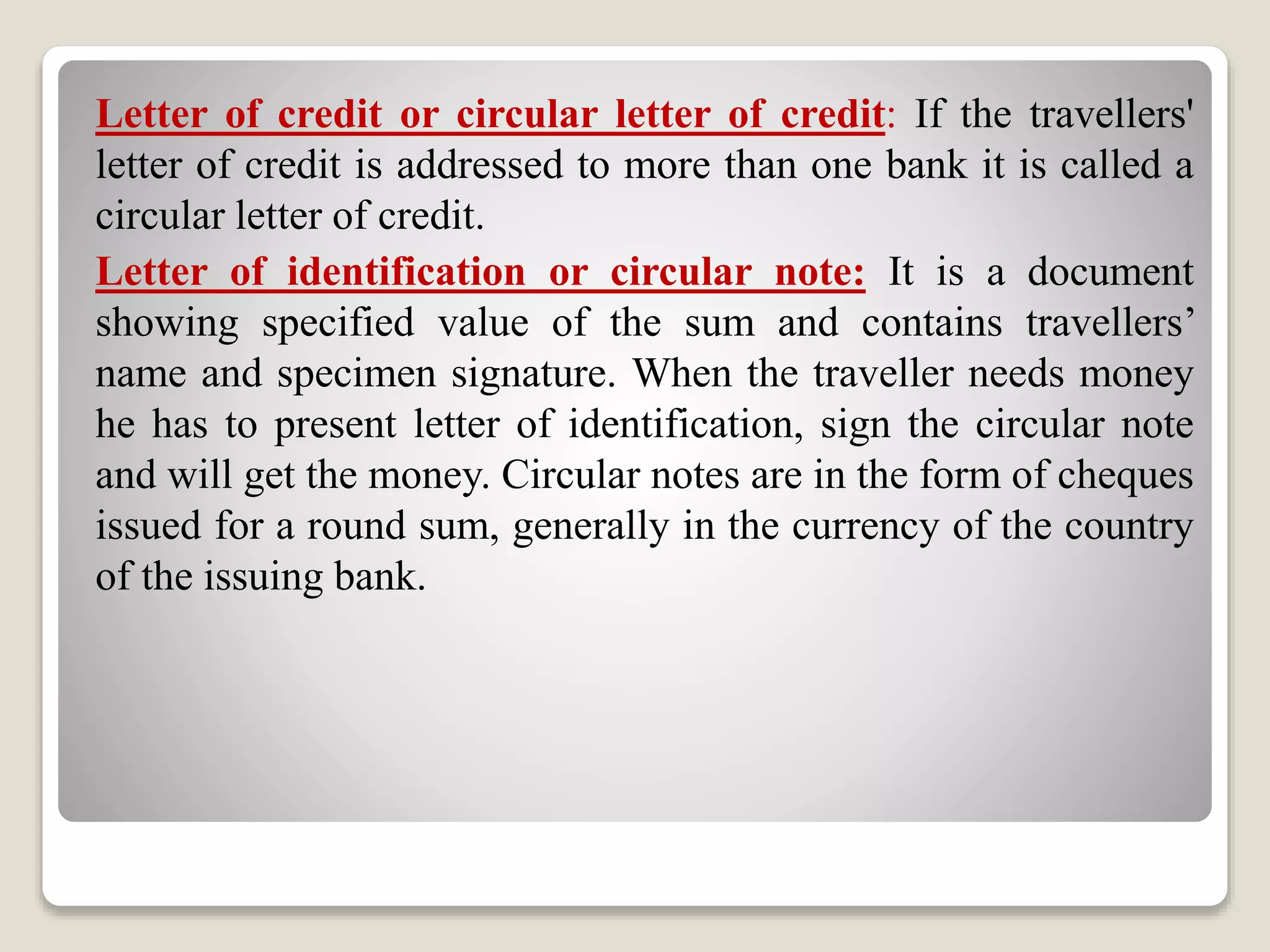Letter of credit or circular letter of credit: If the travellers'
letter of credit is addressed to more than one bank it is called a
circular letter of credit.
Letter of identification or circular note: It is a document
showing specified value of the sum and contains travellers’
name and specimen signature. When the traveller needs money
he has to present letter of identification, sign the circular note
and will get the money. Circular notes are in the form of cheques
issued for a round sum, generally in the currency of the country
of the issuing bank.
 
