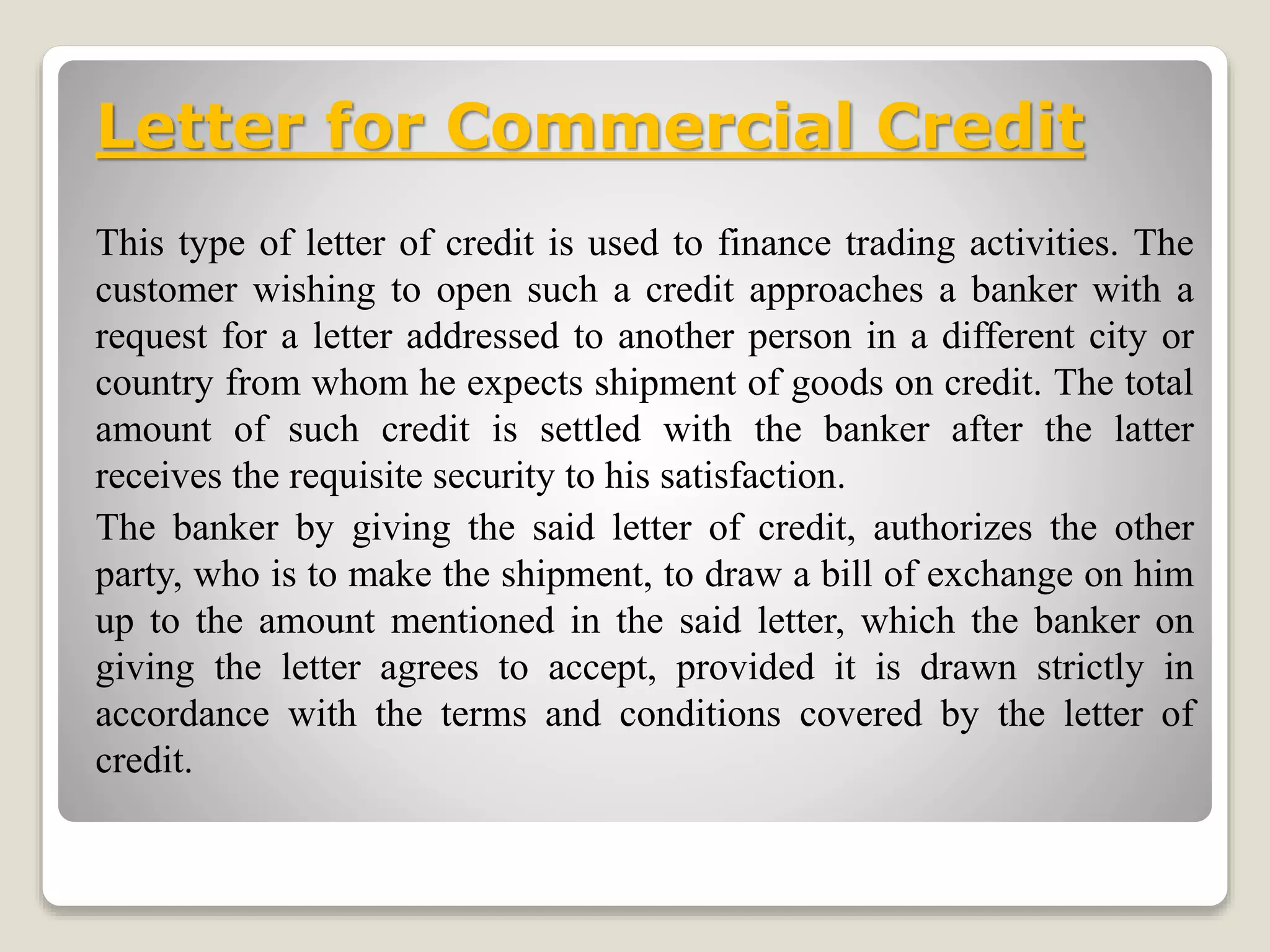 Letter for Commercial Credit
This type of letter of credit is used to finance trading activities. The
customer wishing to open such a credit approaches a banker with a
request for a letter addressed to another person in a different city or
country from whom he expects shipment of goods on credit. The total
amount of such credit is settled with the banker after the latter
receives the requisite security to his satisfaction.
The banker by giving the said letter of credit, authorizes the other
party, who is to make the shipment, to draw a bill of exchange on him
up to the amount mentioned in the said letter, which the banker on
giving the letter agrees to accept, provided it is drawn strictly in
accordance with the terms and conditions covered by the letter of
credit.
 