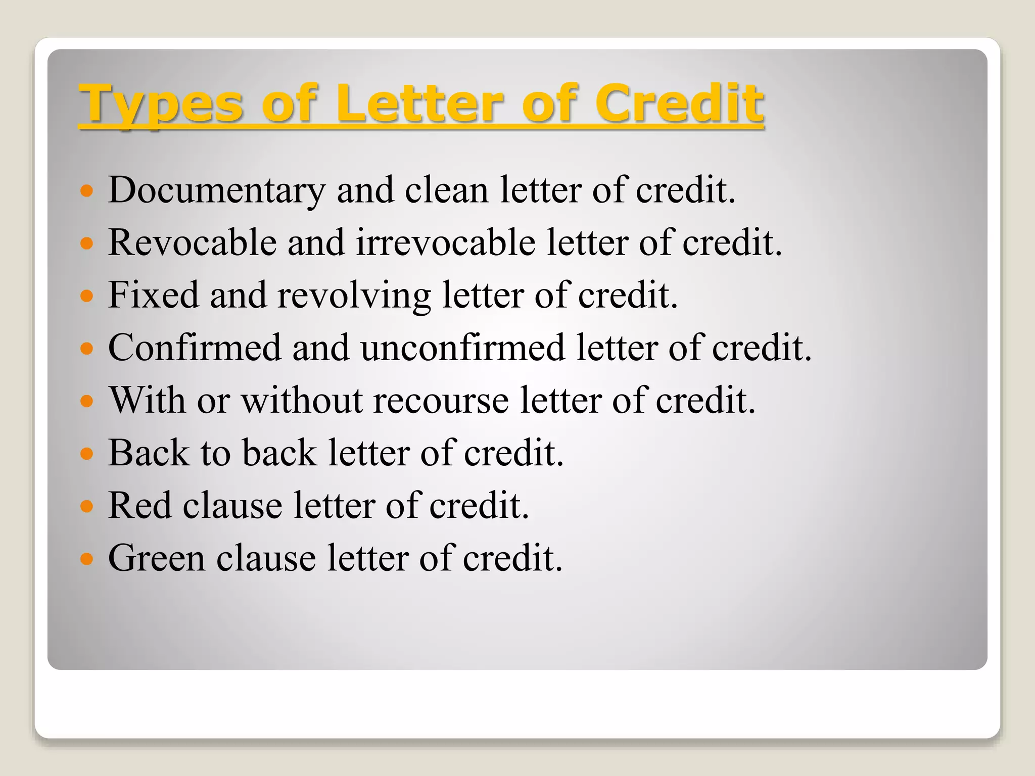 Types of Letter of Credit
 Documentary and clean letter of credit.
 Revocable and irrevocable letter of credit.
 Fixed and revolving letter of credit.
 Confirmed and unconfirmed letter of credit.
 With or without recourse letter of credit.
 Back to back letter of credit.
 Red clause letter of credit.
 Green clause letter of credit.
 