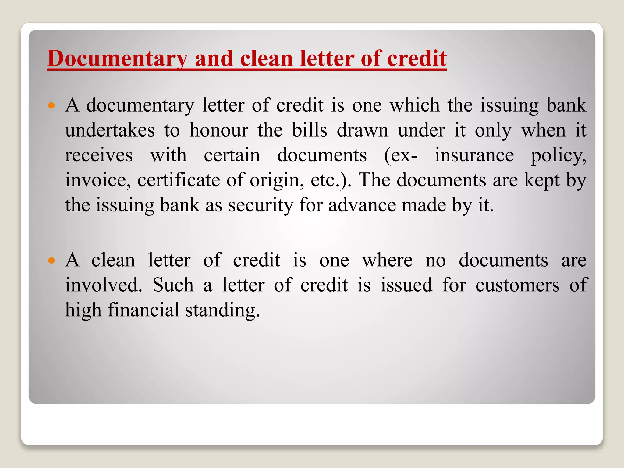 Documentary and clean letter of credit
 A documentary letter of credit is one which the issuing bank
undertakes to honour the bills drawn under it only when it
receives with certain documents (ex- insurance policy,
invoice, certificate of origin, etc.). The documents are kept by
the issuing bank as security for advance made by it.
 A clean letter of credit is one where no documents are
involved. Such a letter of credit is issued for customers of
high financial standing.
 