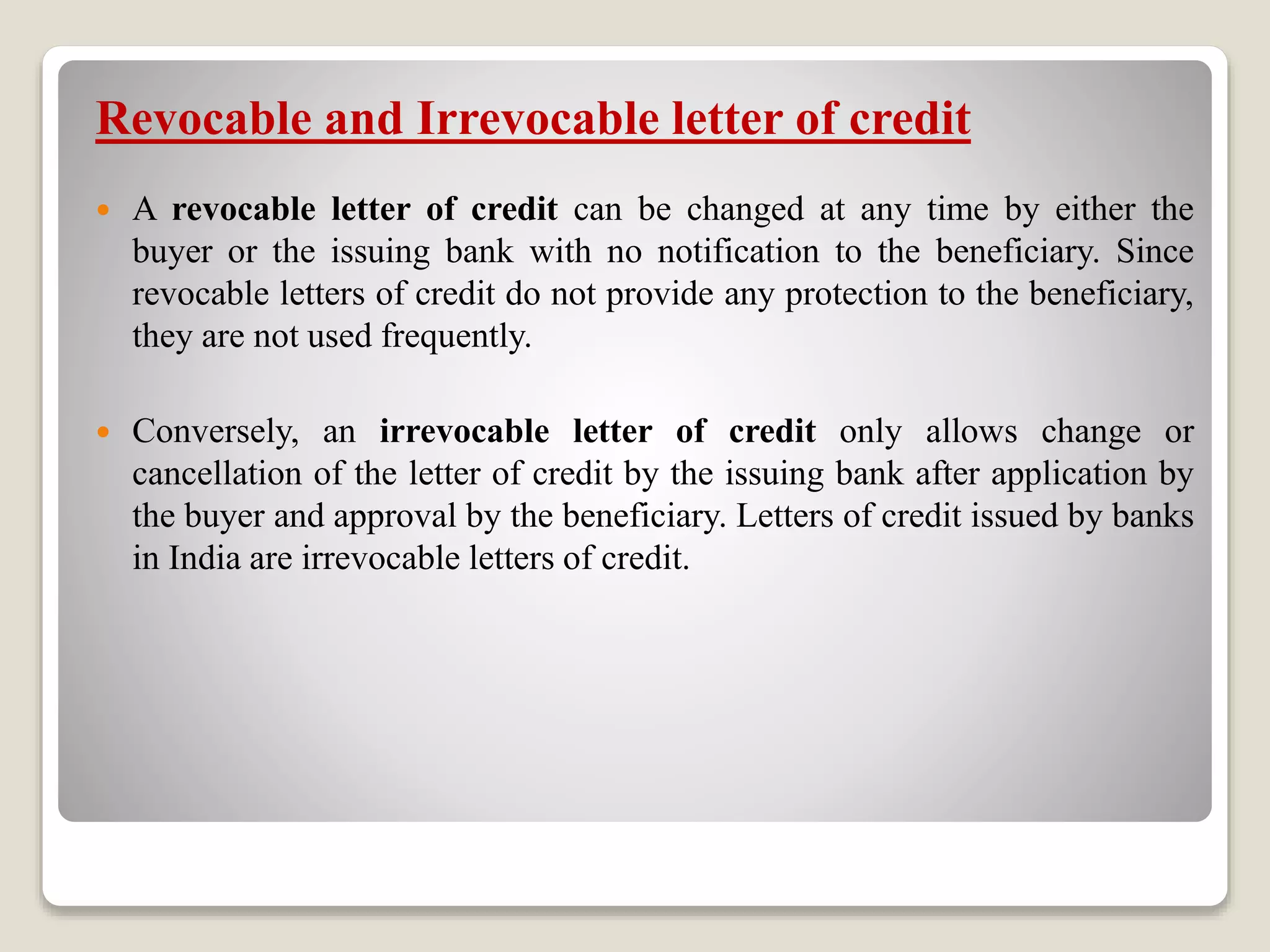 Revocable and Irrevocable letter of credit
 A revocable letter of credit can be changed at any time by either the
buyer or the issuing bank with no notification to the beneficiary. Since
revocable letters of credit do not provide any protection to the beneficiary,
they are not used frequently.
 Conversely, an irrevocable letter of credit only allows change or
cancellation of the letter of credit by the issuing bank after application by
the buyer and approval by the beneficiary. Letters of credit issued by banks
in India are irrevocable letters of credit.
 