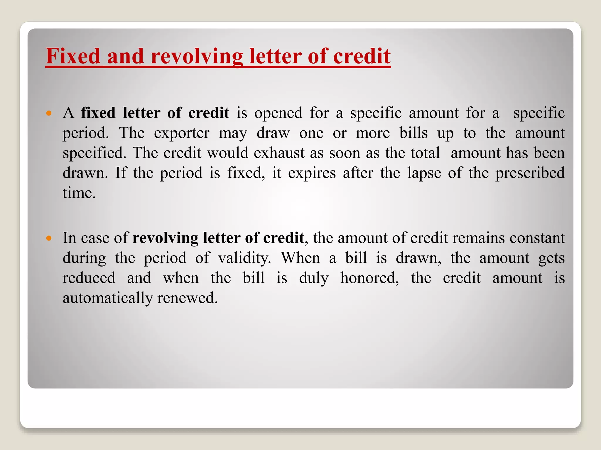 Fixed and revolving letter of credit
 A fixed letter of credit is opened for a specific amount for a specific
period. The exporter may draw one or more bills up to the amount
specified. The credit would exhaust as soon as the total amount has been
drawn. If the period is fixed, it expires after the lapse of the prescribed
time.
 In case of revolving letter of credit, the amount of credit remains constant
during the period of validity. When a bill is drawn, the amount gets
reduced and when the bill is duly honored, the credit amount is
automatically renewed.
 