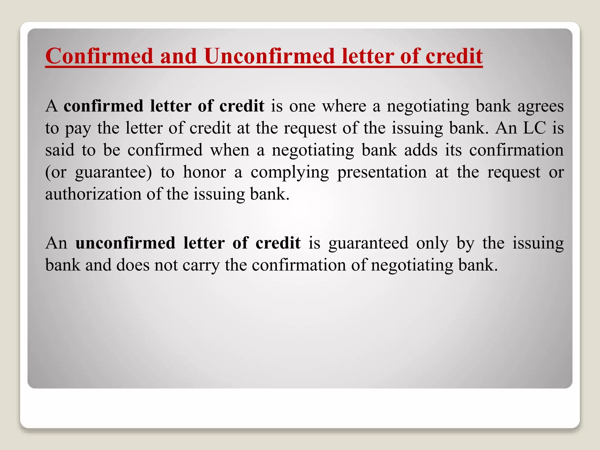 Confirmed and Unconfirmed letter of credit
A confirmed letter of credit is one where a negotiating bank agrees
to pay the letter of credit at the request of the issuing bank. An LC is
said to be confirmed when a negotiating bank adds its confirmation
(or guarantee) to honor a complying presentation at the request or
authorization of the issuing bank.
An unconfirmed letter of credit is guaranteed only by the issuing
bank and does not carry the confirmation of negotiating bank.
 
