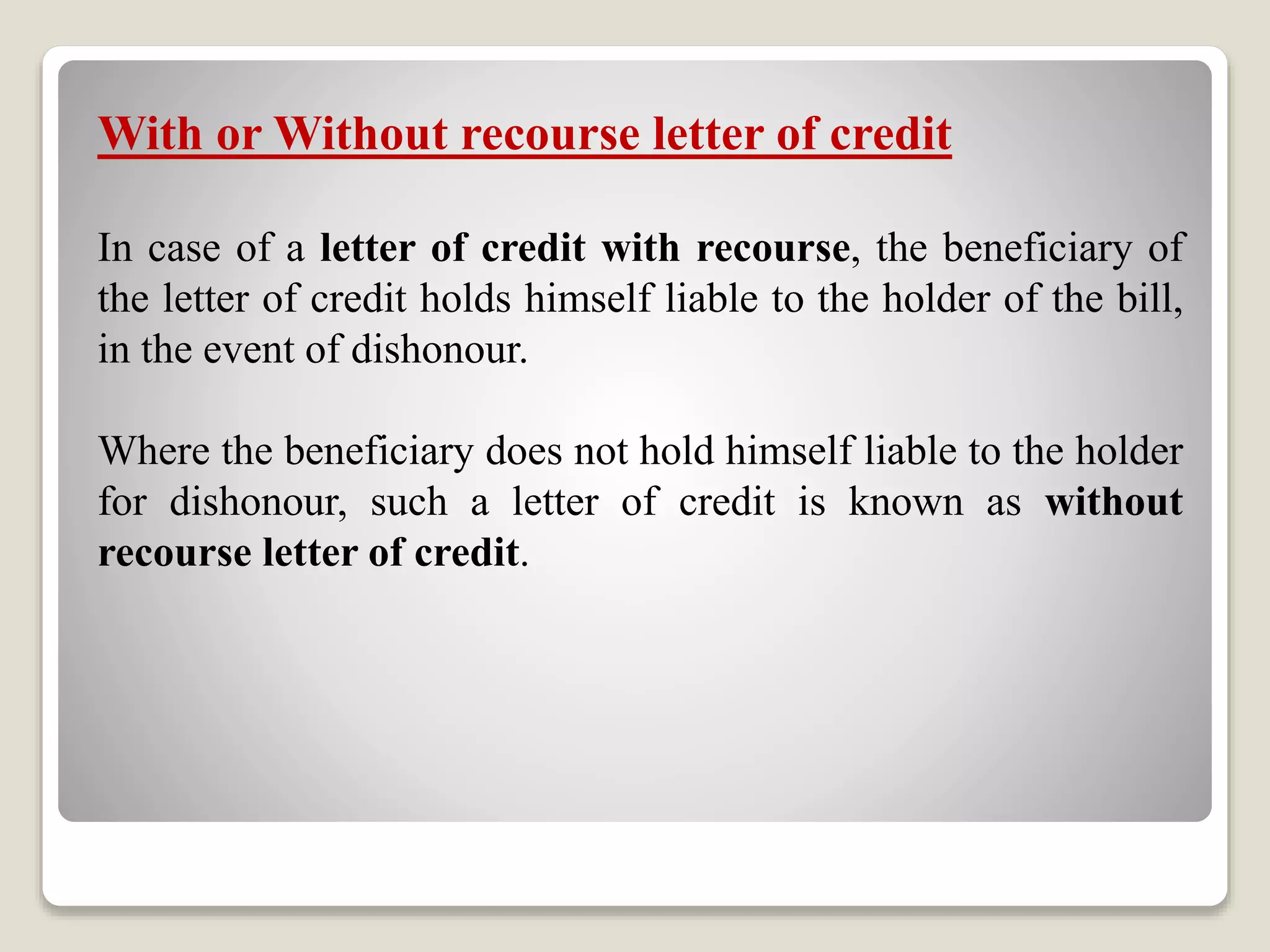With or Without recourse letter of credit
In case of a letter of credit with recourse, the beneficiary of
the letter of credit holds himself liable to the holder of the bill,
in the event of dishonour.
Where the beneficiary does not hold himself liable to the holder
for dishonour, such a letter of credit is known as without
recourse letter of credit.
 