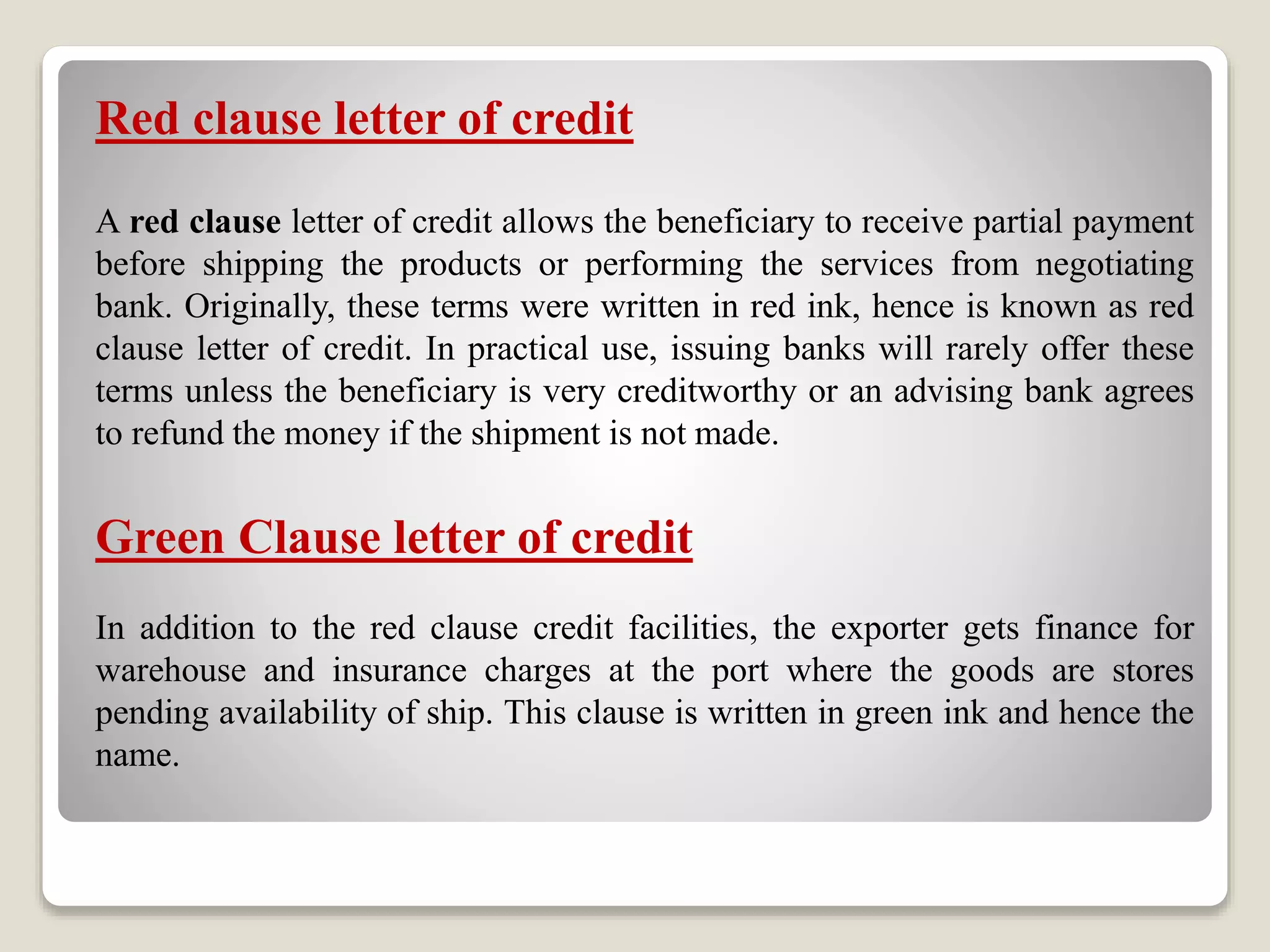 Red clause letter of credit
A red clause letter of credit allows the beneficiary to receive partial payment
before shipping the products or performing the services from negotiating
bank. Originally, these terms were written in red ink, hence is known as red
clause letter of credit. In practical use, issuing banks will rarely offer these
terms unless the beneficiary is very creditworthy or an advising bank agrees
to refund the money if the shipment is not made.
Green Clause letter of credit
In addition to the red clause credit facilities, the exporter gets finance for
warehouse and insurance charges at the port where the goods are stores
pending availability of ship. This clause is written in green ink and hence the
name.
 