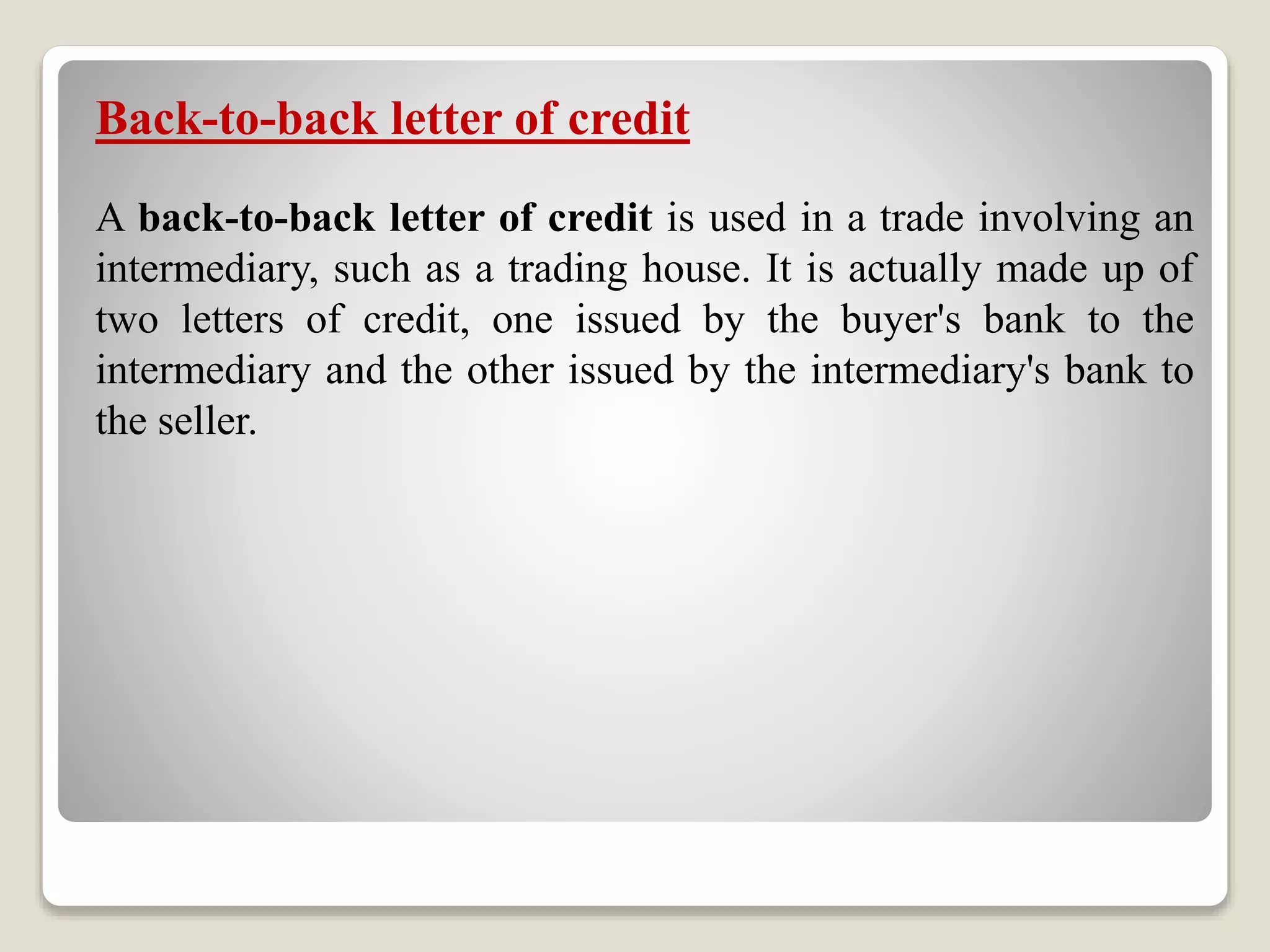 Back-to-back letter of credit
A back-to-back letter of credit is used in a trade involving an
intermediary, such as a trading house. It is actually made up of
two letters of credit, one issued by the buyer's bank to the
intermediary and the other issued by the intermediary's bank to
the seller.
 