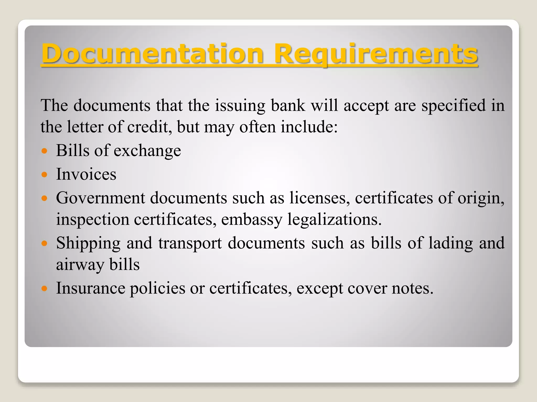 Documentation Requirements
The documents that the issuing bank will accept are specified in
the letter of credit, but may often include:
 Bills of exchange
 Invoices
 Government documents such as licenses, certificates of origin,
inspection certificates, embassy legalizations.
 Shipping and transport documents such as bills of lading and
airway bills
 Insurance policies or certificates, except cover notes.
 