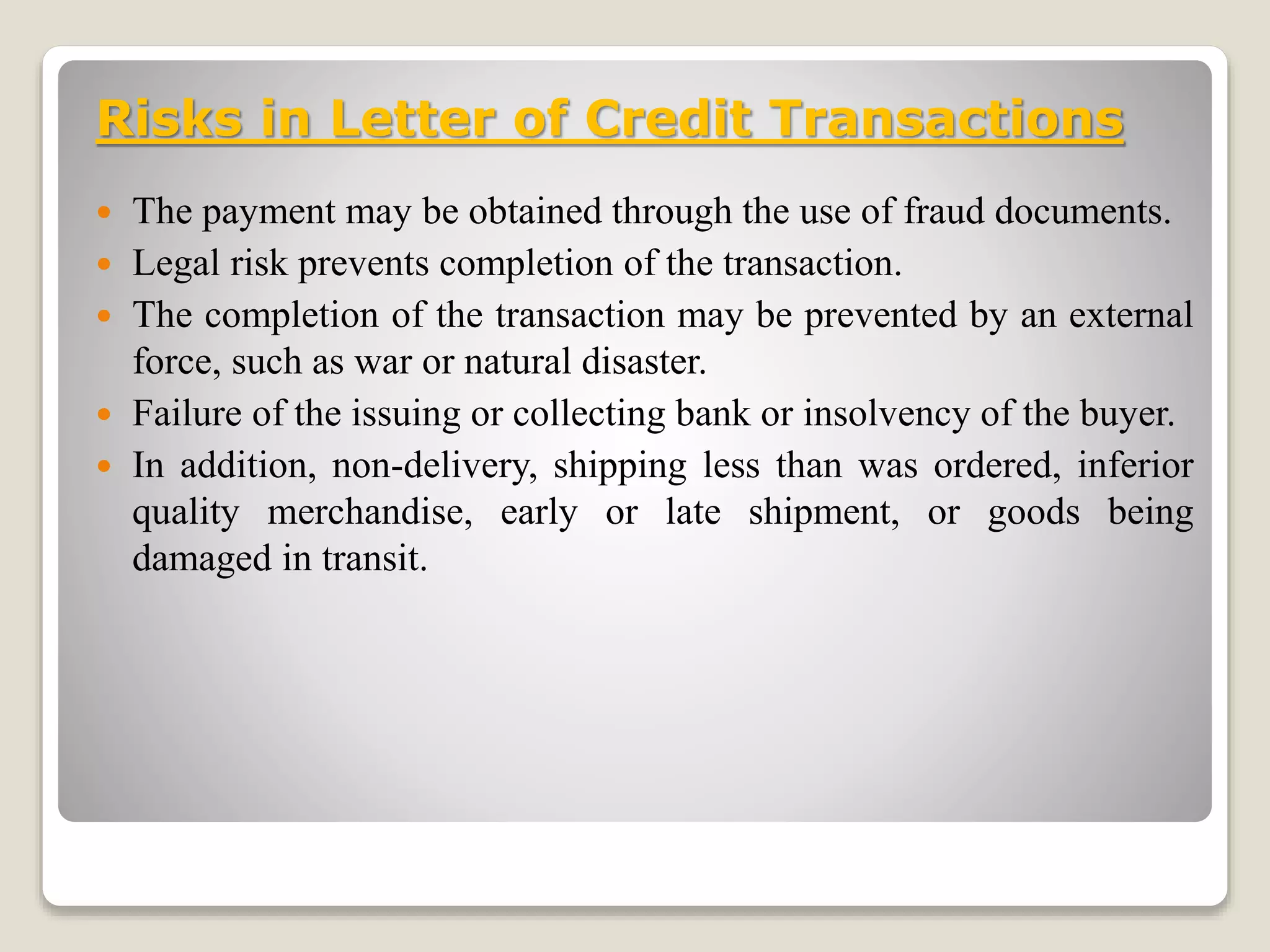 Risks in Letter of Credit Transactions
 The payment may be obtained through the use of fraud documents.
 Legal risk prevents completion of the transaction.
 The completion of the transaction may be prevented by an external
force, such as war or natural disaster.
 Failure of the issuing or collecting bank or insolvency of the buyer.
 In addition, non-delivery, shipping less than was ordered, inferior
quality merchandise, early or late shipment, or goods being
damaged in transit.
 