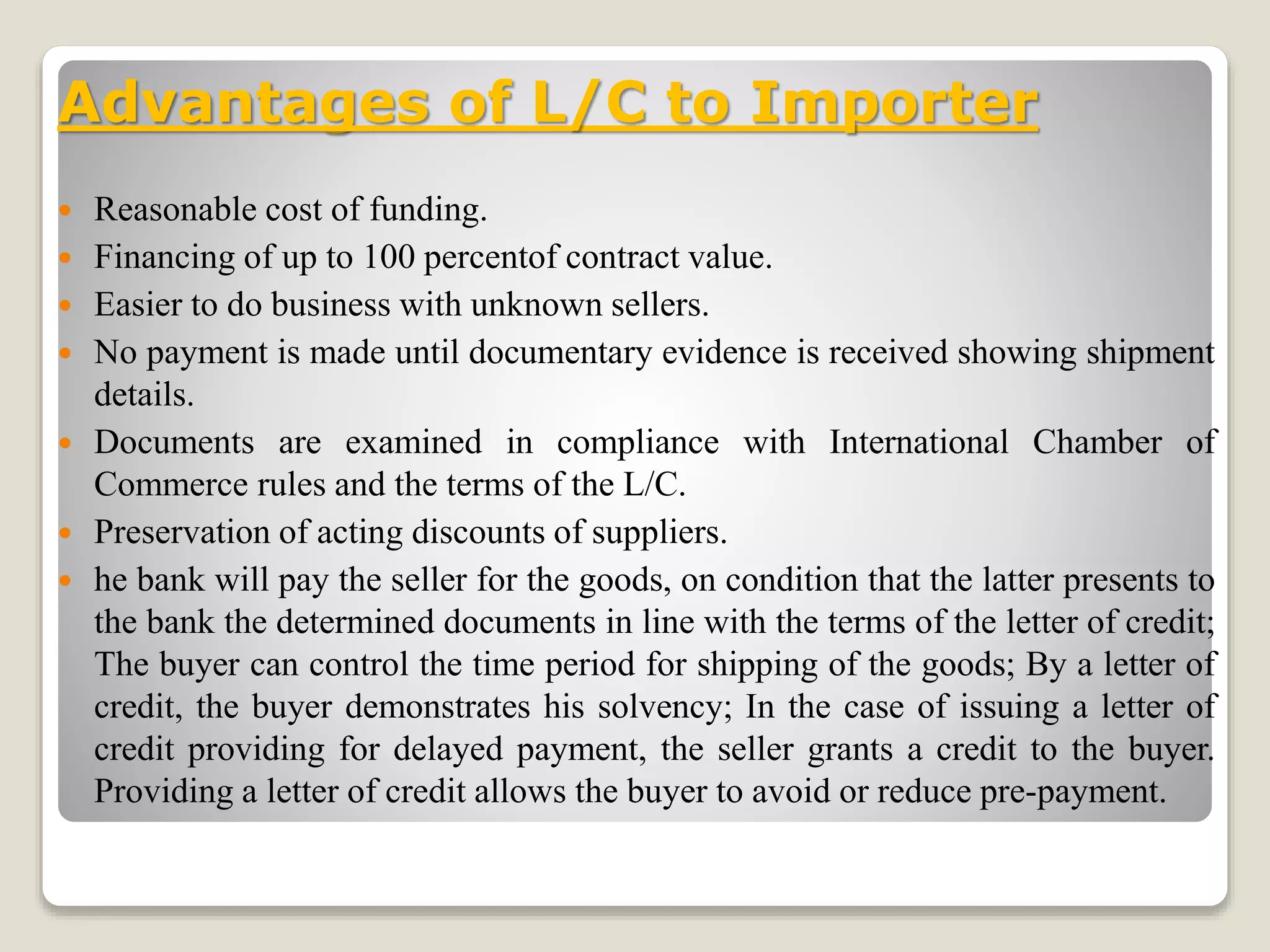 Advantages of L/C to Importer
 Reasonable cost of funding.
 Financing of up to 100 percentof contract value.
 Easier to do business with unknown sellers.
 No payment is made until documentary evidence is received showing shipment
details.
 Documents are examined in compliance with International Chamber of
Commerce rules and the terms of the L/C.
 Preservation of acting discounts of suppliers.
 he bank will pay the seller for the goods, on condition that the latter presents to
the bank the determined documents in line with the terms of the letter of credit;
The buyer can control the time period for shipping of the goods; By a letter of
credit, the buyer demonstrates his solvency; In the case of issuing a letter of
credit providing for delayed payment, the seller grants a credit to the buyer.
Providing a letter of credit allows the buyer to avoid or reduce pre-payment.
 