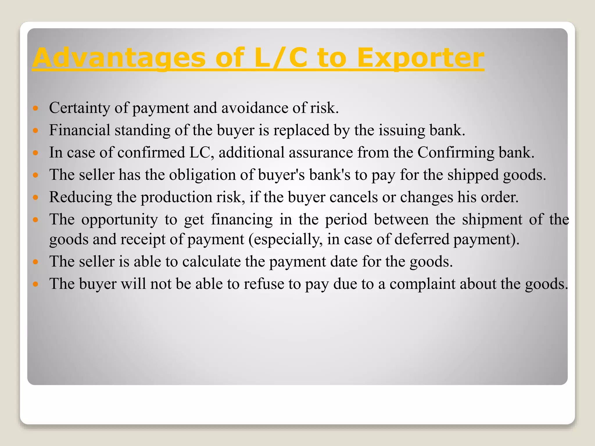 Advantages of L/C to Exporter
 Certainty of payment and avoidance of risk.
 Financial standing of the buyer is replaced by the issuing bank.
 In case of confirmed LC, additional assurance from the Confirming bank.
 The seller has the obligation of buyer's bank's to pay for the shipped goods.
 Reducing the production risk, if the buyer cancels or changes his order.
 The opportunity to get financing in the period between the shipment of the
goods and receipt of payment (especially, in case of deferred payment).
 The seller is able to calculate the payment date for the goods.
 The buyer will not be able to refuse to pay due to a complaint about the goods.
 