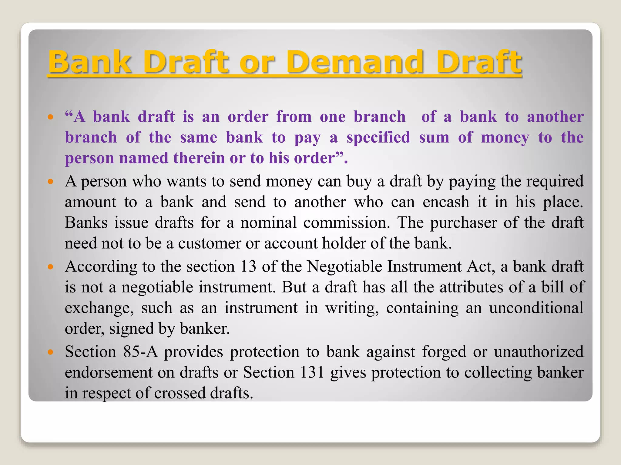 Bank Draft or Demand Draft
 “A bank draft is an order from one branch of a bank to another
branch of the same bank to pay a specified sum of money to the
person named therein or to his order”.
 A person who wants to send money can buy a draft by paying the required
amount to a bank and send to another who can encash it in his place.
Banks issue drafts for a nominal commission. The purchaser of the draft
need not to be a customer or account holder of the bank.
 According to the section 13 of the Negotiable Instrument Act, a bank draft
is not a negotiable instrument. But a draft has all the attributes of a bill of
exchange, such as an instrument in writing, containing an unconditional
order, signed by banker.
 Section 85-A provides protection to bank against forged or unauthorized
endorsement on drafts or Section 131 gives protection to collecting banker
in respect of crossed drafts.
 