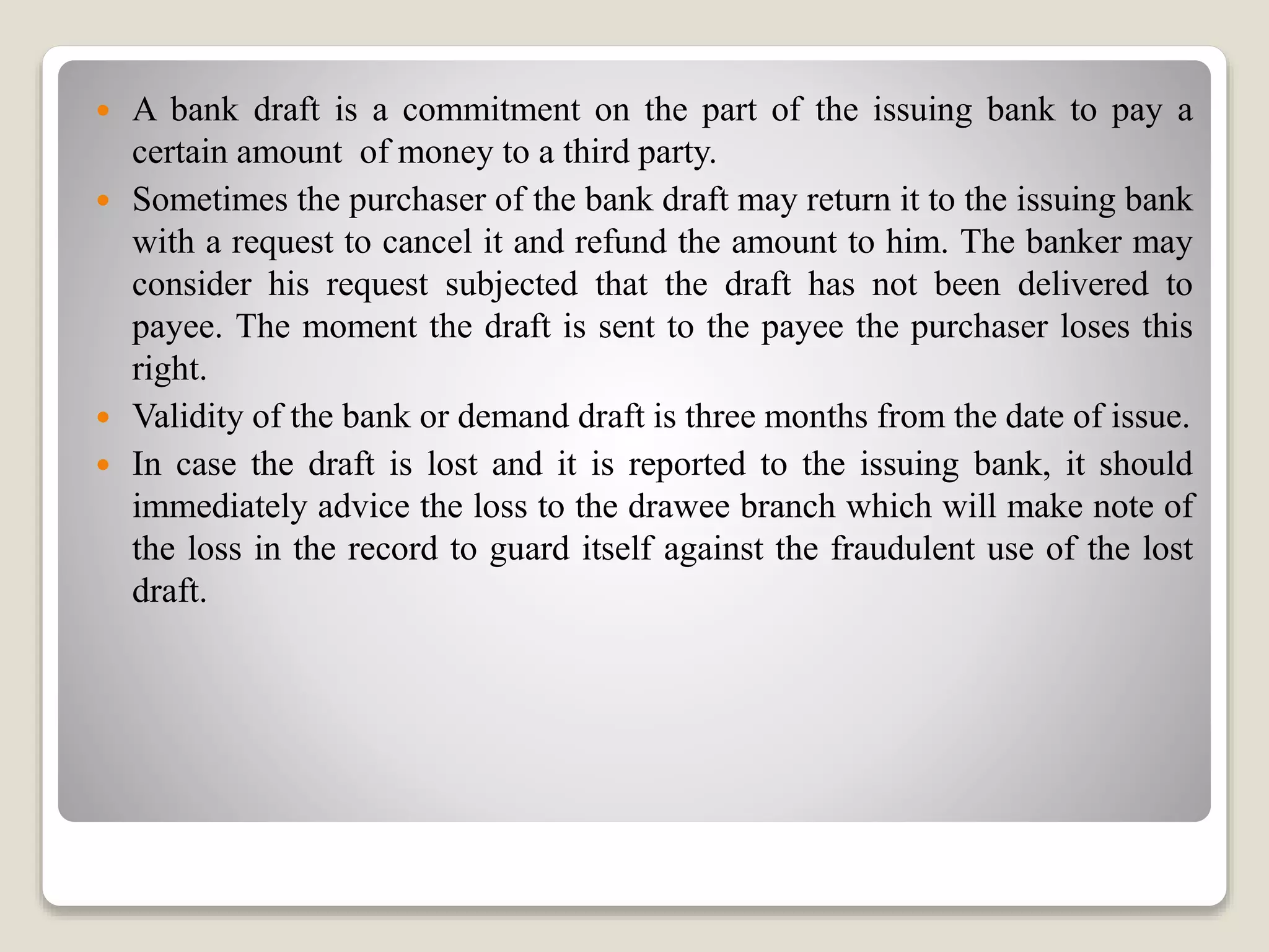  A bank draft is a commitment on the part of the issuing bank to pay a
certain amount of money to a third party.
 Sometimes the purchaser of the bank draft may return it to the issuing bank
with a request to cancel it and refund the amount to him. The banker may
consider his request subjected that the draft has not been delivered to
payee. The moment the draft is sent to the payee the purchaser loses this
right.
 Validity of the bank or demand draft is three months from the date of issue.
 In case the draft is lost and it is reported to the issuing bank, it should
immediately advice the loss to the drawee branch which will make note of
the loss in the record to guard itself against the fraudulent use of the lost
draft.
 