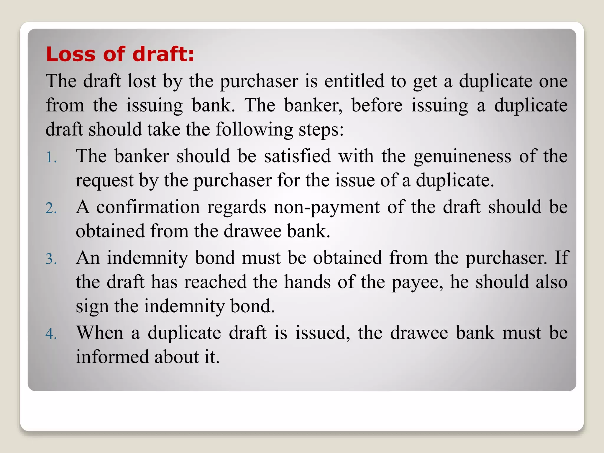 Loss of draft:
The draft lost by the purchaser is entitled to get a duplicate one
from the issuing bank. The banker, before issuing a duplicate
draft should take the following steps:
1. The banker should be satisfied with the genuineness of the
request by the purchaser for the issue of a duplicate.
2. A confirmation regards non-payment of the draft should be
obtained from the drawee bank.
3. An indemnity bond must be obtained from the purchaser. If
the draft has reached the hands of the payee, he should also
sign the indemnity bond.
4. When a duplicate draft is issued, the drawee bank must be
informed about it.
 