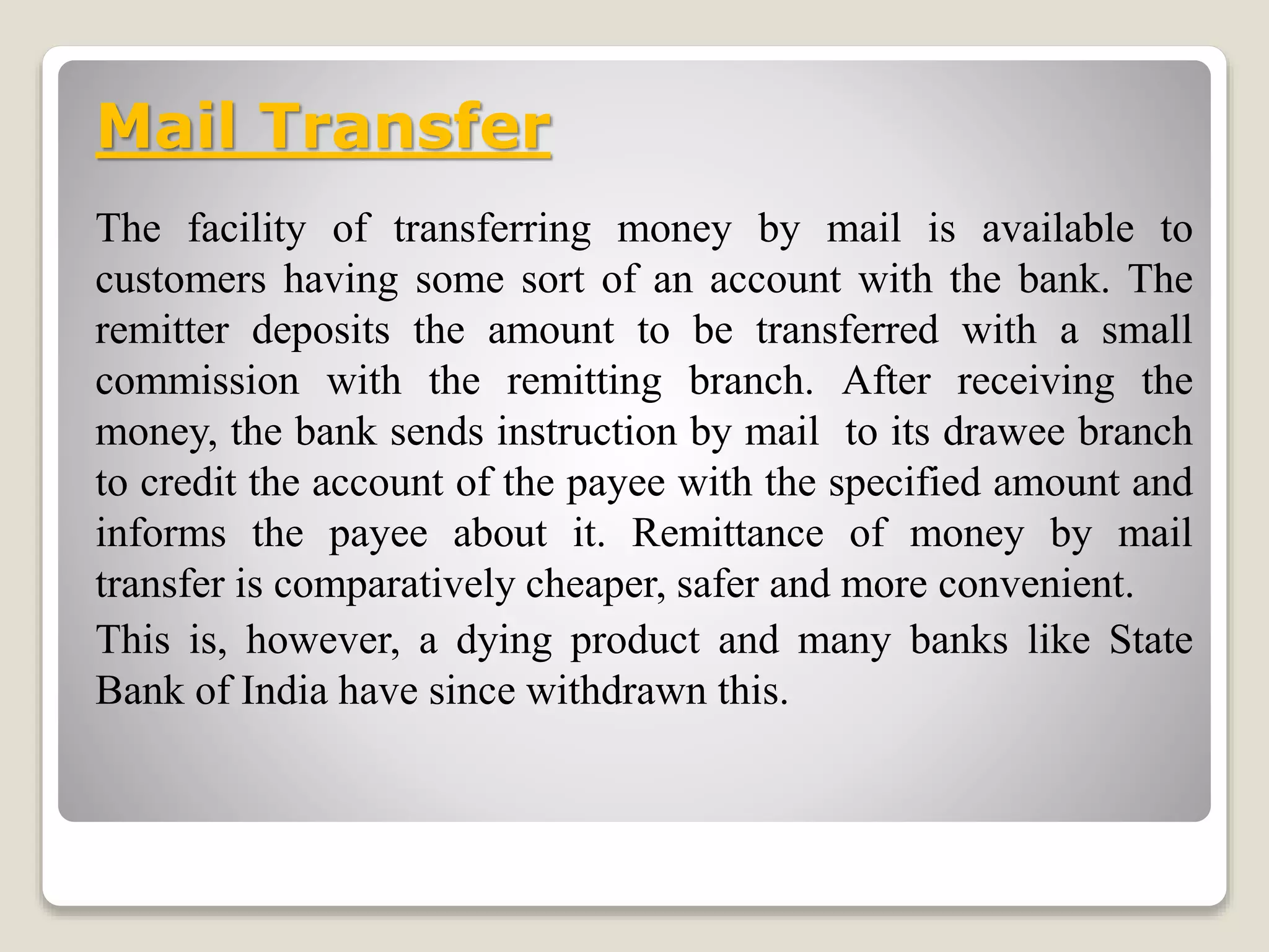 Mail Transfer
The facility of transferring money by mail is available to
customers having some sort of an account with the bank. The
remitter deposits the amount to be transferred with a small
commission with the remitting branch. After receiving the
money, the bank sends instruction by mail to its drawee branch
to credit the account of the payee with the specified amount and
informs the payee about it. Remittance of money by mail
transfer is comparatively cheaper, safer and more convenient.
This is, however, a dying product and many banks like State
Bank of India have since withdrawn this.
 