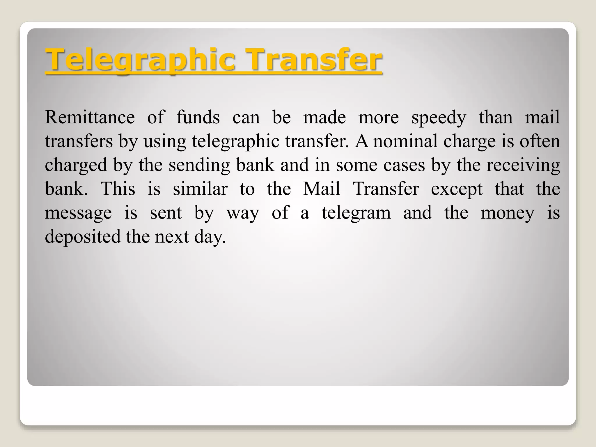 Telegraphic Transfer
Remittance of funds can be made more speedy than mail
transfers by using telegraphic transfer. A nominal charge is often
charged by the sending bank and in some cases by the receiving
bank. This is similar to the Mail Transfer except that the
message is sent by way of a telegram and the money is
deposited the next day.
 