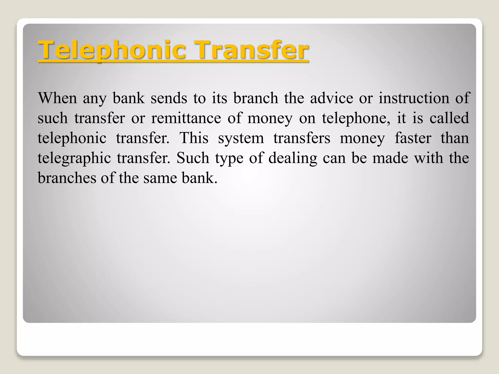 Telephonic Transfer
When any bank sends to its branch the advice or instruction of
such transfer or remittance of money on telephone, it is called
telephonic transfer. This system transfers money faster than
telegraphic transfer. Such type of dealing can be made with the
branches of the same bank.
 