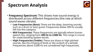 Spectrum Analysis
• Frequency Spectrum: This shows how sound energy is
distributed across different frequencies (the rate at which
sound waves vibrate).
• Low Frequencies (Bass): These are the deep, booming sounds,
such as a drum or bass guitar. Frequencies below 300 Hz usually
fall into this category.
• Mid Frequencies: These frequencies are typically where human
speech lies, ranging from 300 Hz to 3,000 Hz. This range is crucial
for understanding spoken words.
• High Frequencies (Treble): These are sharp or high-pitched
sounds, like the chirping of birds or the screech of a whistle.
Frequencies above 3,000 Hz are considered high frequencies.
 