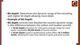 • Bit Depth: Determines the dynamic range of the recording,
with higher bit depth allowing more detail.
• Example of Bit Depth:
• Bit depth controls how detailed the sound's dynamic range
is (the difference between the softest and loudest sounds).
• A 16-bit depth (common for CDs) gives enough range for most
audio. It provides 65,536 levels of sound volume.
• A 24-bit depth (used in professional audio) offers 16.7 million
levels, allowing for even finer details in quiet and loud sounds.
 