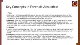 Key Concepts in Forensic Acoustics:
• Pitch
• Pitch refers to the perceived highness or lowness of a voice. It is primarily determined by the
frequency of the vocal cords' vibrations. A higher pitch corresponds to a faster vibration of the
vocal cords, while a lower pitch corresponds to slower vibrations.
• Example: Think of a young child speaking versus an adult male. A child's voice tends to have a
high pitch due to their smaller vocal cords, while an adult male usually has a lower pitch
because of his larger vocal cords. An ear witness may remember a very high-pitched voice, like
that of a child, or a very deep voice, which could be a helpful identifier.
• 2. Timbre
• Timbre, often referred to as the "color" or "quality" of the voice, is what makes two people with
the same pitch sound different. It includes the texture, warmth, breathiness, or resonance in a
voice.
• Example: Consider a voice that sounds “raspy” compared to one that sounds “smooth.”
Someone like a heavy smoker might have a raspy voice, while a trained singer might have a
smoother, richer sound. If an ear witness recalls a raspy voice, it can indicate a possible smoker
or someone with a voice affected by health conditions like vocal nodules
 