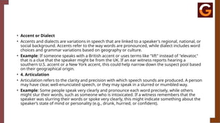 • Accent or Dialect
• Accents and dialects are variations in speech that are linked to a speaker's regional, national, or
social background. Accents refer to the way words are pronounced, while dialect includes word
choices and grammar variations based on geography or culture.
• Example: If someone speaks with a British accent or uses terms like "lift" instead of "elevator,"
that is a clue that the speaker might be from the UK. If an ear witness reports hearing a
southern U.S. accent or a New York accent, this could help narrow down the suspect pool based
on their geographical origin.
• 4. Articulation
• Articulation refers to the clarity and precision with which speech sounds are produced. A person
may have clear, well-enunciated speech, or they may speak in a slurred or mumbled way.
• Example: Some people speak very clearly and pronounce each word precisely, while others
might slur their words, such as someone who is intoxicated. If a witness remembers that the
speaker was slurring their words or spoke very clearly, this might indicate something about the
speaker’s state of mind or personality (e.g., drunk, hurried, or confident).
 