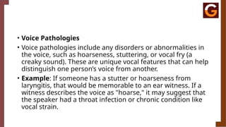 • Voice Pathologies
• Voice pathologies include any disorders or abnormalities in
the voice, such as hoarseness, stuttering, or vocal fry (a
creaky sound). These are unique vocal features that can help
distinguish one person’s voice from another.
• Example: If someone has a stutter or hoarseness from
laryngitis, that would be memorable to an ear witness. If a
witness describes the voice as "hoarse," it may suggest that
the speaker had a throat infection or chronic condition like
vocal strain.
 