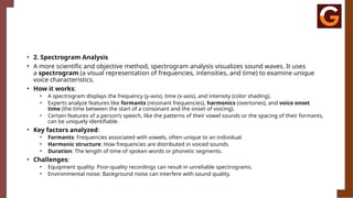 • 2. Spectrogram Analysis
• A more scientific and objective method, spectrogram analysis visualizes sound waves. It uses
a spectrogram (a visual representation of frequencies, intensities, and time) to examine unique
voice characteristics.
• How it works:
• A spectrogram displays the frequency (y-axis), time (x-axis), and intensity (color shading).
• Experts analyze features like formants (resonant frequencies), harmonics (overtones), and voice onset
time (the time between the start of a consonant and the onset of voicing).
• Certain features of a person’s speech, like the patterns of their vowel sounds or the spacing of their formants,
can be uniquely identifiable.
• Key factors analyzed:
• Formants: Frequencies associated with vowels, often unique to an individual.
• Harmonic structure: How frequencies are distributed in voiced sounds.
• Duration: The length of time of spoken words or phonetic segments.
• Challenges:
• Equipment quality: Poor-quality recordings can result in unreliable spectrograms.
• Environmental noise: Background noise can interfere with sound quality.
 