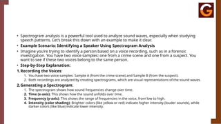 • Spectrogram analysis is a powerful tool used to analyze sound waves, especially when studying
speech patterns. Let’s break this down with an example to make it clear.
• Example Scenario: Identifying a Speaker Using Spectrogram Analysis
• Imagine you’re trying to identify a person based on a voice recording, such as in a forensic
investigation. You have two voice samples: one from a crime scene and one from a suspect. You
want to see if these two voices belong to the same person.
• Step-by-Step Explanation:
1.Recording the Voices:
1. You have two voice samples: Sample A (from the crime scene) and Sample B (from the suspect).
2. Both recordings are analyzed by creating spectrograms, which are visual representations of the sound waves.
2.Generating a Spectrogram:
1. The spectrogram shows how sound frequencies change over time.
2. Time (x-axis): This shows how the sound unfolds over time.
3. Frequency (y-axis): This shows the range of frequencies in the voice, from low to high.
4. Intensity (color shading): Brighter colors (like yellow or red) indicate higher intensity (louder sounds), while
darker colors (like blue) indicate lower intensity.
 
