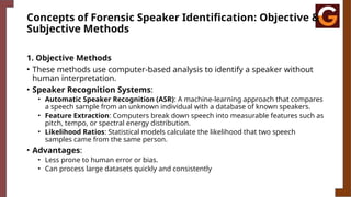 Concepts of Forensic Speaker Identification: Objective &
Subjective Methods
1. Objective Methods
• These methods use computer-based analysis to identify a speaker without
human interpretation.
• Speaker Recognition Systems:
• Automatic Speaker Recognition (ASR): A machine-learning approach that compares
a speech sample from an unknown individual with a database of known speakers.
• Feature Extraction: Computers break down speech into measurable features such as
pitch, tempo, or spectral energy distribution.
• Likelihood Ratios: Statistical models calculate the likelihood that two speech
samples came from the same person.
• Advantages:
• Less prone to human error or bias.
• Can process large datasets quickly and consistently
 