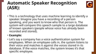 Automatic Speaker Recognition
(ASR):
• This is a technology that uses machine learning to identify a
speaker. Imagine you have a recording of a person
speaking, and you want to know who that person is. The
system will compare this speech sample to a large database
of known speakers (people whose voice has already been
recorded and stored).
• Example:
• Let’s say a company has a voice authentication system for
employees. When an employee calls in, the system listens to
their voice and matches it against the voices stored in its
database. If the voice matches, the system knows it’s that
specific employee.
 