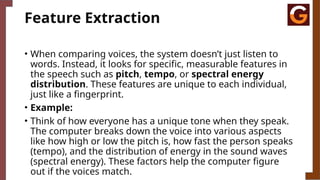 Feature Extraction
• When comparing voices, the system doesn’t just listen to
words. Instead, it looks for specific, measurable features in
the speech such as pitch, tempo, or spectral energy
distribution. These features are unique to each individual,
just like a fingerprint.
• Example:
• Think of how everyone has a unique tone when they speak.
The computer breaks down the voice into various aspects
like how high or low the pitch is, how fast the person speaks
(tempo), and the distribution of energy in the sound waves
(spectral energy). These factors help the computer figure
out if the voices match.
 