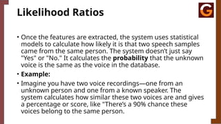Likelihood Ratios
• Once the features are extracted, the system uses statistical
models to calculate how likely it is that two speech samples
came from the same person. The system doesn’t just say
"Yes" or "No." It calculates the probability that the unknown
voice is the same as the voice in the database.
• Example:
• Imagine you have two voice recordings—one from an
unknown person and one from a known speaker. The
system calculates how similar these two voices are and gives
a percentage or score, like "There’s a 90% chance these
voices belong to the same person.
 