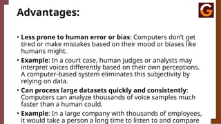 Advantages:
• Less prone to human error or bias: Computers don’t get
tired or make mistakes based on their mood or biases like
humans might.
• Example: In a court case, human judges or analysts may
interpret voices differently based on their own perceptions.
A computer-based system eliminates this subjectivity by
relying on data.
• Can process large datasets quickly and consistently:
Computers can analyze thousands of voice samples much
faster than a human could.
• Example: In a large company with thousands of employees,
it would take a person a long time to listen to and compare
 