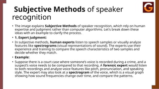Subjective Methods of speaker
recognition
• The image explains Subjective Methods of speaker recognition, which rely on human
expertise and judgment rather than computer algorithms. Let's break down these
ideas with an example to clarify the process.
• 1. Expert Judgment:
• In subjective methods, human experts listen to speech samples or visually analyze
features like spectrograms (visual representations of sound). The experts use their
experience and training to compare the speech characteristics of two samples and
decide whether they match.
• Example:
• Suppose there is a court case where someone’s voice is recorded during a crime, and a
suspect’s voice needs to be compared to that recording. A forensic expert would listen
to both recordings and analyze voice features like pitch, pronunciation, and speaking
style. The expert may also look at a spectrogram of the voice, which is a visual graph
showing how sound frequencies change over time, and compare the patterns.
 