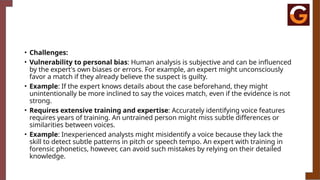 • Challenges:
• Vulnerability to personal bias: Human analysis is subjective and can be influenced
by the expert's own biases or errors. For example, an expert might unconsciously
favor a match if they already believe the suspect is guilty.
• Example: If the expert knows details about the case beforehand, they might
unintentionally be more inclined to say the voices match, even if the evidence is not
strong.
• Requires extensive training and expertise: Accurately identifying voice features
requires years of training. An untrained person might miss subtle differences or
similarities between voices.
• Example: Inexperienced analysts might misidentify a voice because they lack the
skill to detect subtle patterns in pitch or speech tempo. An expert with training in
forensic phonetics, however, can avoid such mistakes by relying on their detailed
knowledge.
 