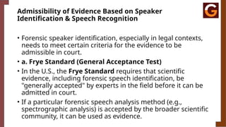 Admissibility of Evidence Based on Speaker
Identification & Speech Recognition
• Forensic speaker identification, especially in legal contexts,
needs to meet certain criteria for the evidence to be
admissible in court.
• a. Frye Standard (General Acceptance Test)
• In the U.S., the Frye Standard requires that scientific
evidence, including forensic speech identification, be
"generally accepted" by experts in the field before it can be
admitted in court.
• If a particular forensic speech analysis method (e.g.,
spectrographic analysis) is accepted by the broader scientific
community, it can be used as evidence.
 