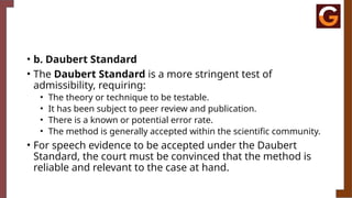 • b. Daubert Standard
• The Daubert Standard is a more stringent test of
admissibility, requiring:
• The theory or technique to be testable.
• It has been subject to peer review and publication.
• There is a known or potential error rate.
• The method is generally accepted within the scientific community.
• For speech evidence to be accepted under the Daubert
Standard, the court must be convinced that the method is
reliable and relevant to the case at hand.
 
