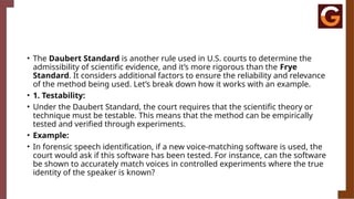 • The Daubert Standard is another rule used in U.S. courts to determine the
admissibility of scientific evidence, and it’s more rigorous than the Frye
Standard. It considers additional factors to ensure the reliability and relevance
of the method being used. Let’s break down how it works with an example.
• 1. Testability:
• Under the Daubert Standard, the court requires that the scientific theory or
technique must be testable. This means that the method can be empirically
tested and verified through experiments.
• Example:
• In forensic speech identification, if a new voice-matching software is used, the
court would ask if this software has been tested. For instance, can the software
be shown to accurately match voices in controlled experiments where the true
identity of the speaker is known?
 