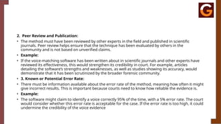 2. Peer Review and Publication:
• The method must have been reviewed by other experts in the field and published in scientific
journals. Peer review helps ensure that the technique has been evaluated by others in the
community and is not based on unverified claims.
• Example:
• If the voice-matching software has been written about in scientific journals and other experts have
reviewed its effectiveness, this would strengthen its credibility in court. For example, articles
detailing the software’s strengths and weaknesses, as well as studies showing its accuracy, would
demonstrate that it has been scrutinized by the broader forensic community.
• 3. Known or Potential Error Rate:
• There must be information available about the error rate of the method, meaning how often it might
give incorrect results. This is important because courts need to know how reliable the evidence is.
• Example:
• The software might claim to identify a voice correctly 95% of the time, with a 5% error rate. The court
would consider whether this error rate is acceptable for the case. If the error rate is too high, it could
undermine the credibility of the voice evidence
 