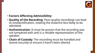 • Factors Affecting Admissibility:
• Quality of the Recording: Poor-quality recordings can lead
to misidentification, making the evidence less likely to be
admitted.
• Authentication: It must be proven that the recording was
not tampered with and is a reliable representation of the
speaker.
• Chain of Custody: The recording must be handled and
stored securely to ensure it hasn’t been altered.
 